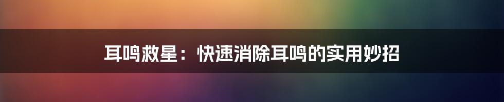 耳鸣救星：快速消除耳鸣的实用妙招