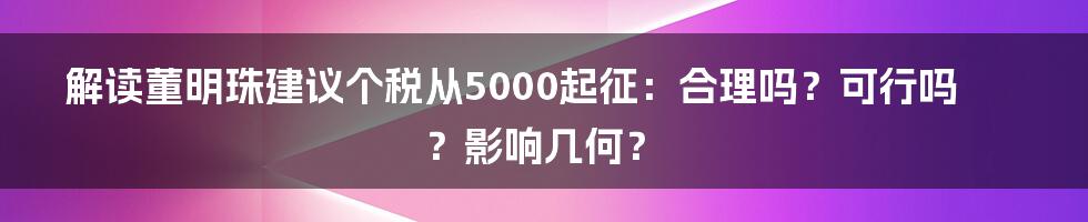 解读董明珠建议个税从5000起征：合理吗？可行吗？影响几何？