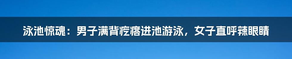 泳池惊魂：男子满背疙瘩进池游泳，女子直呼辣眼睛