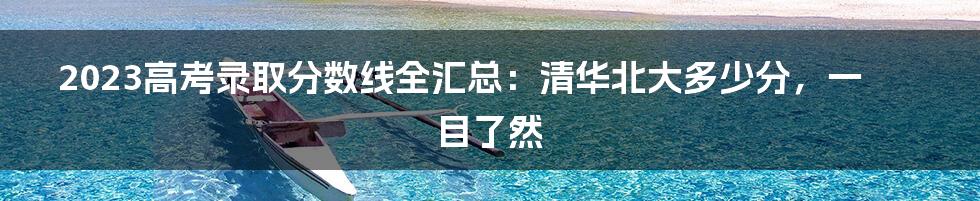 2023高考录取分数线全汇总：清华北大多少分，一目了然