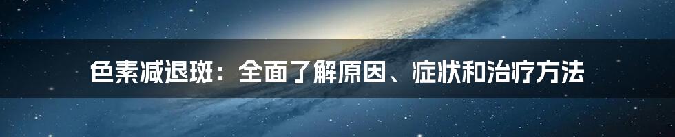 色素减退斑：全面了解原因、症状和治疗方法