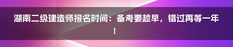 湖南二级建造师报名时间：备考要趁早，错过再等一年！