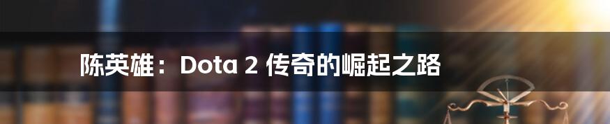 陈英雄：Dota 2 传奇的崛起之路