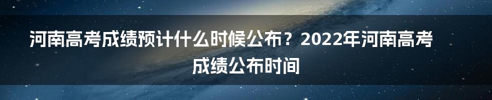 河南高考成绩预计什么时候公布？2022年河南高考成绩公布时间