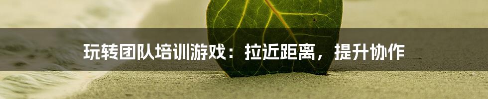 玩转团队培训游戏：拉近距离，提升协作