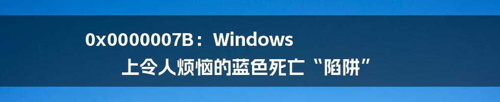 0x0000007B：Windows 上令人烦恼的蓝色死亡“陷阱”