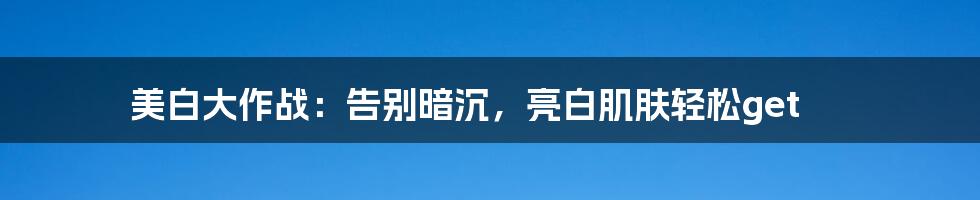 美白大作战：告别暗沉，亮白肌肤轻松get