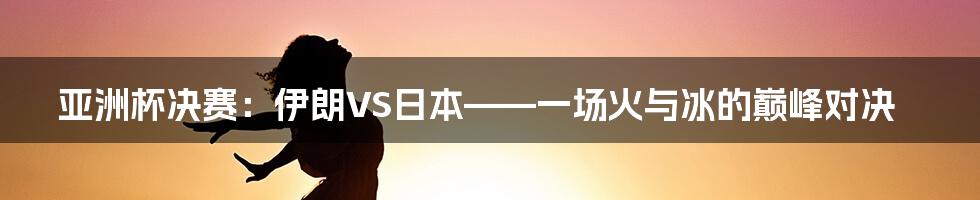 亚洲杯决赛：伊朗VS日本——一场火与冰的巅峰对决