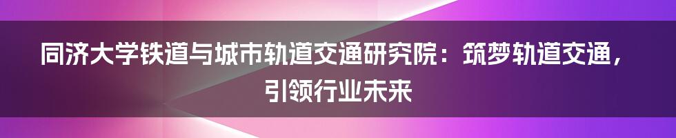 同济大学铁道与城市轨道交通研究院：筑梦轨道交通，引领行业未来