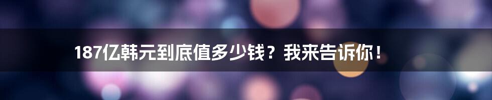 187亿韩元到底值多少钱？我来告诉你！