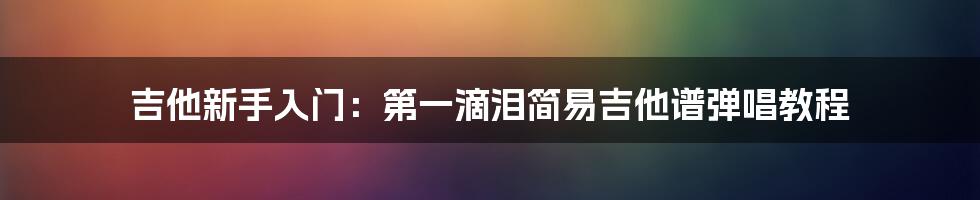 吉他新手入门：第一滴泪简易吉他谱弹唱教程