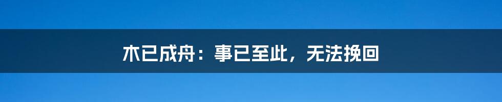 木已成舟：事已至此，无法挽回