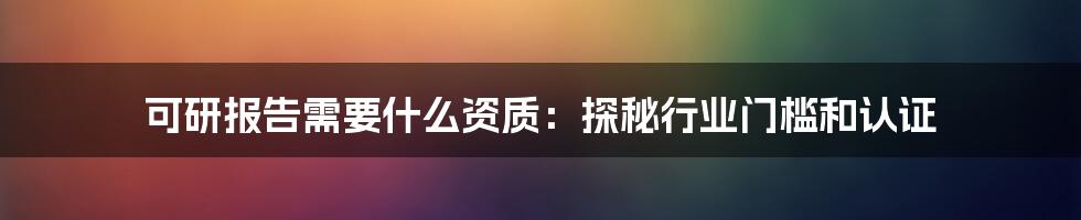 可研报告需要什么资质：探秘行业门槛和认证