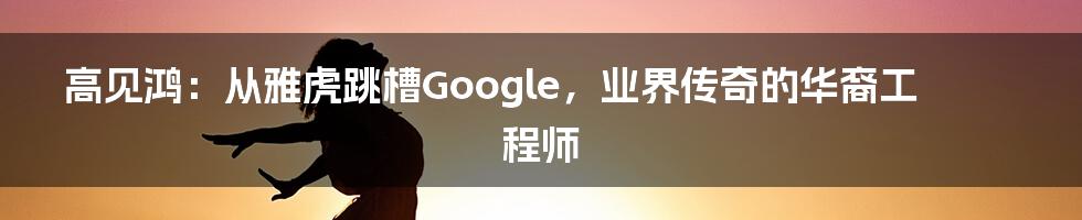 高见鸿：从雅虎跳槽Google，业界传奇的华裔工程师