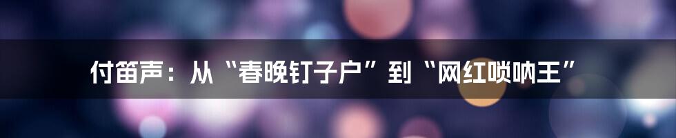 付笛声：从“春晚钉子户”到“网红唢呐王”