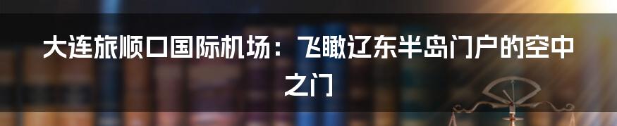 大连旅顺口国际机场：飞瞰辽东半岛门户的空中之门