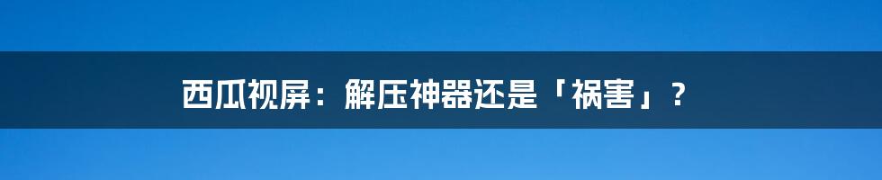 西瓜视屏：解压神器还是「祸害」？