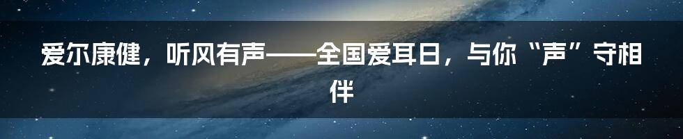 爱尔康健，听风有声——全国爱耳日，与你“声”守相伴