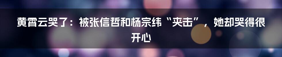 黄霄云哭了：被张信哲和杨宗纬“夹击”，她却哭得很开心