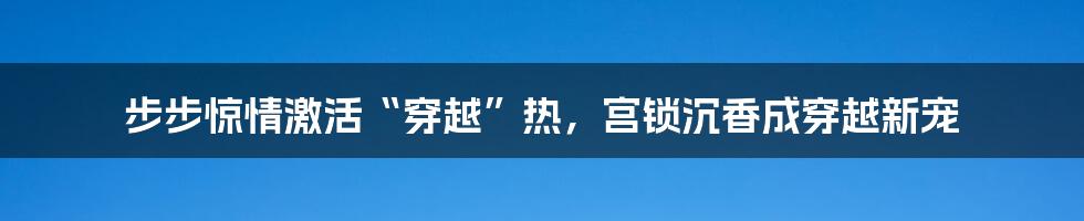 步步惊情激活“穿越”热，宫锁沉香成穿越新宠