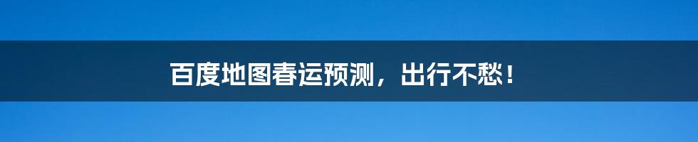 百度地图春运预测，出行不愁！