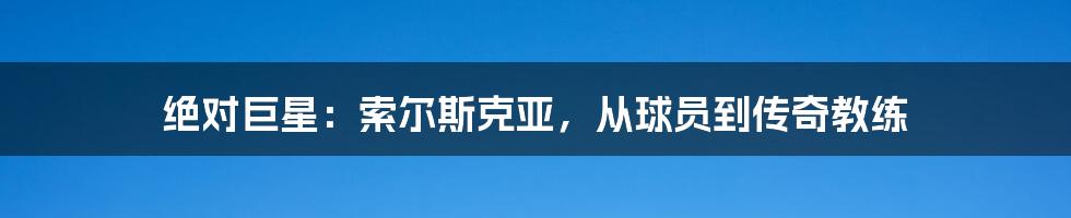 绝对巨星：索尔斯克亚，从球员到传奇教练