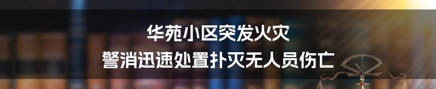 华苑小区突发火灾 警消迅速处置扑灭无人员伤亡