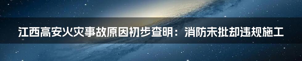 江西高安火灾事故原因初步查明：消防未批却违规施工