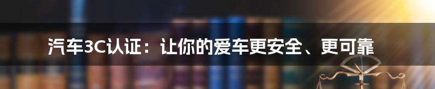 汽车3C认证：让你的爱车更安全、更可靠