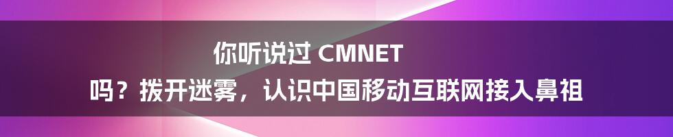 你听说过 CMNET 吗？拨开迷雾，认识中国移动互联网接入鼻祖