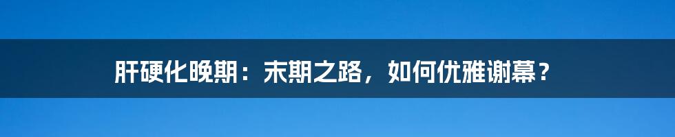 肝硬化晚期：末期之路，如何优雅谢幕？