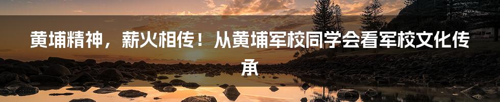 黄埔精神，薪火相传！从黄埔军校同学会看军校文化传承