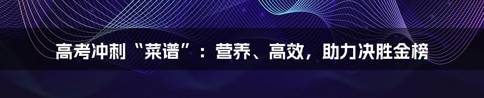 高考冲刺“菜谱”：营养、高效，助力决胜金榜