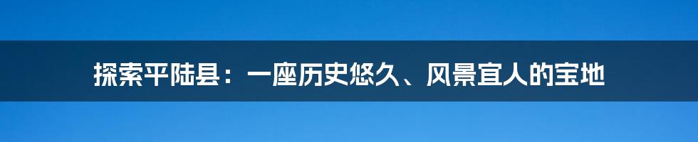 探索平陆县：一座历史悠久、风景宜人的宝地