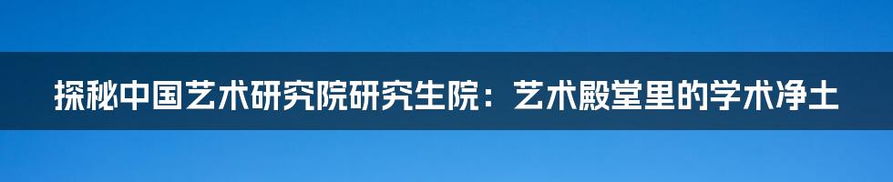 探秘中国艺术研究院研究生院：艺术殿堂里的学术净土