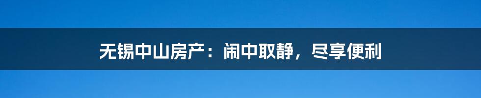 无锡中山房产：闹中取静，尽享便利