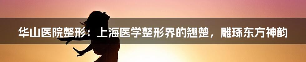 华山医院整形：上海医学整形界的翘楚，雕琢东方神韵