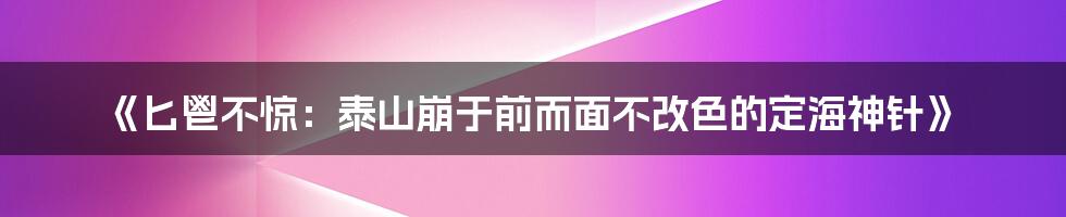 《匕鬯不惊：泰山崩于前而面不改色的定海神针》