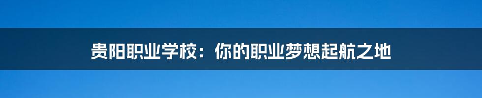 贵阳职业学校：你的职业梦想起航之地