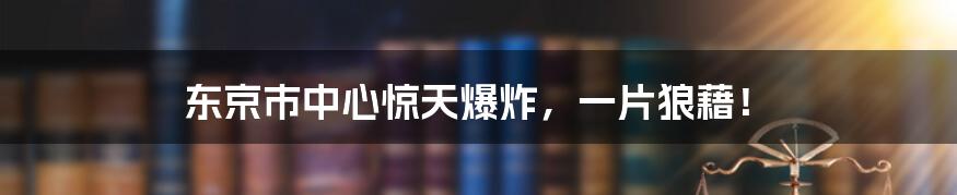 东京市中心惊天爆炸，一片狼藉！