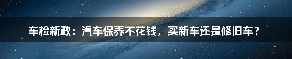 车检新政：汽车保养不花钱，买新车还是修旧车？