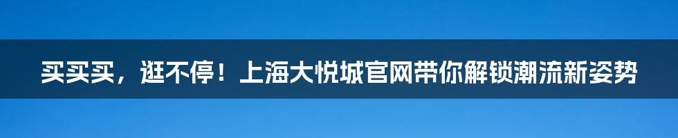 买买买，逛不停！上海大悦城官网带你解锁潮流新姿势