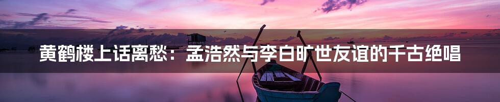 黄鹤楼上话离愁：孟浩然与李白旷世友谊的千古绝唱