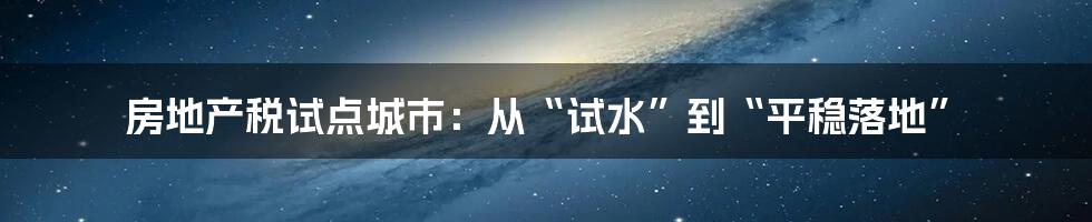 房地产税试点城市：从“试水”到“平稳落地”