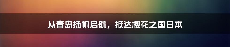 从青岛扬帆启航，抵达樱花之国日本