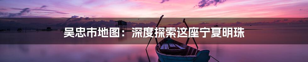 吴忠市地图：深度探索这座宁夏明珠