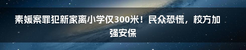 素媛案罪犯新家离小学仅300米！民众恐慌，校方加强安保