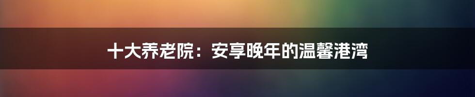 十大养老院：安享晚年的温馨港湾