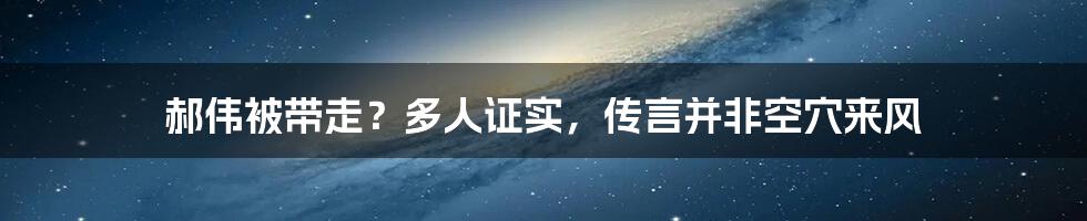 郝伟被带走？多人证实，传言并非空穴来风