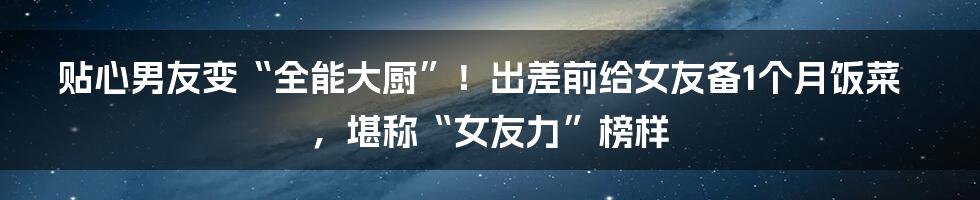 贴心男友变“全能大厨”！出差前给女友备1个月饭菜，堪称“女友力”榜样